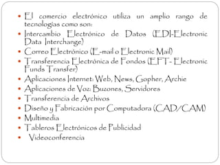  El comercio electrónico utiliza un amplio rango de 
tecnologías como son: 
 Intercambio Electrónico de Datos (EDI-Electronic 
Data Interchange) 
 Correo Electrónico (E-mail o Electronic Mail) 
 Transferencia Electrónica de Fondos (EFT- Electronic 
Funds Transfer) 
 Aplicaciones Internet: Web, News, Gopher, Archie 
 Aplicaciones de Voz: Buzones, Servidores 
 Transferencia de Archivos 
 Diseño y Fabricación por Computadora (CAD/CAM) 
 Multimedia 
 Tableros Electrónicos de Publicidad 
 Videoconferencia 
 