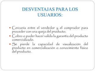 DESVENTAJAS PARA LOS 
USUARIOS: 
 Cercanía entre el vendedor y el comprador para 
proceder con una queja del producto. 
 Cobro o poder hacer valida la garantía del producto 
comercializado. 
 Se pierde la capacidad de visualización del 
producto en comercialización o conocimiento físico 
del producto. 
 