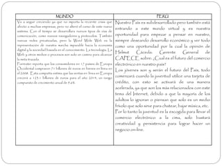MUNDO PERÚ 
Va a seguir creciendo ya que no importa la reciente crisis que 
afecto a muchas empresas, pero no alteró el curso de este nuevo 
sistema. Con el tiempo se desarrollara nuevos tipos de vías de 
comunicación, como nuevos navegadores y protocolos. También 
nuevas redes privatizadas, pero la Word Wide Web es la 
representación de nuestra marcha imparable hacia la economía 
digital y la sociedad basada en el conocimiento. La tecnología, La 
Web y otros medios o procesos son solo un camino para alcanzar 
la meta trazada. 
Forrester reporta que los consumidores en 17 países de Europa 
Occidental compraron 71 billones de euros en bienes en línea en 
el 2008. Esta compañía estima que las ventas en línea enEuropa 
crecerá a 123.1 billones de euros para el año 2014, un rango 
compuesto de crecimiento anual de 9.6%. 
Nuestro País es subdesarrollado pero también está 
entrando a este mundo virtual y es nuestra 
oportunidad para empezar a pensar en nuestro, 
siempre deseando desarrollo económico y ver todo 
como una oportunidad por la cual la opinión de 
Helmut Cáceda: Gerente General de 
CAPECE sobre: ¿Cual es el futuro del comercio 
electrónico en nuestro país? 
Los jóvenes son y serán el futuro del País, todo 
comenzará cuando la juventud utilice una tarjeta de 
crédito, con esto se activará de una manera 
acelerada, ya que son los más relacionados con este 
tema del Internet, debido a que la mayoría de los 
adultos lo ignoran o piensan que solo es un medio 
frívolo que solo sirve para chatear, bajar música, etc. 
Por lo tanto la juventud es la escogida para llevar el 
comercio electrónico a la cima, solo bastará 
creatividad y persistencia para lograr hacer un 
negocio on-line. 
