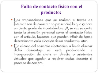 Falta de contacto físico con el 
producto: 
 Las transacciones que se realizan a través de 
Internet son de carácter no presencial, lo que genera 
un cierto grado de incertidumbre. A su vez se omite 
tanto la atención personal como el contacto físico 
con el artículo, factores que pueden influir de forma 
determinante en la elección de un producto u otro. 
 En el caso del comercio electrónico, a fin de eliminar 
dicha desventaja se está produciendo la 
incorporación de chats en directo o asistentes 
virtuales que ayudan a resolver dudas durante el 
proceso de compra. 
 