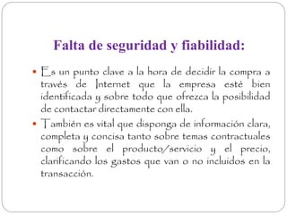 Falta de seguridad y fiabilidad: 
 Es un punto clave a la hora de decidir la compra a 
través de Internet que la empresa esté bien 
identificada y sobre todo que ofrezca la posibilidad 
de contactar directamente con ella. 
 También es vital que disponga de información clara, 
completa y concisa tanto sobre temas contractuales 
como sobre el producto/servicio y el precio, 
clarificando los gastos que van o no incluidos en la 
transacción. 
 