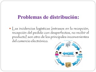 Problemas de distribución: 
 Las incidencias logísticas (retrasos en la recepción, 
recepción del pedido con desperfectos, no recibir el 
producto) son otro de los principales inconvenientes 
del comercio electrónico. 
 