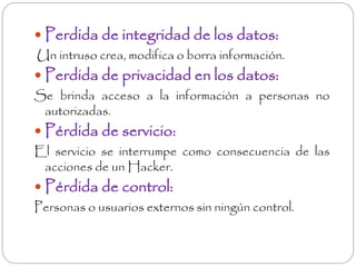  Perdida de integridad de los datos: 
Un intruso crea, modifica o borra información. 
 Perdida de privacidad en los datos: 
Se brinda acceso a la información a personas no 
autorizadas. 
 Pérdida de servicio: 
El servicio se interrumpe como consecuencia de las 
acciones de un Hacker. 
 Pérdida de control: 
Personas o usuarios externos sin ningún control. 
 