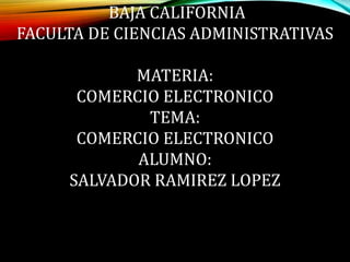 UNIVERSIDAD AUTONOMA DE 
BAJA CALIFORNIA 
FACULTA DE CIENCIAS ADMINISTRATIVAS 
MATERIA: 
COMERCIO ELECTRONICO 
TEMA: 
COMERCIO ELECTRONICO 
ALUMNO: 
SALVADOR RAMIREZ LOPEZ 
 