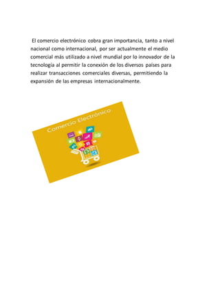 El comercio electrónico cobra gran importancia, tanto a nivel 
nacional como internacional, por ser actualmente el medio 
comercial más utilizado a nivel mundial por lo innovador de la 
tecnología al permitir la conexión de los diversos países para 
realizar transacciones comerciales diversas, permitiendo la 
expansión de las empresas internacionalmente. 
