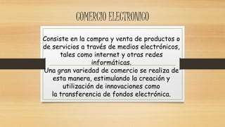 COMERCIO ELECTRONICO 
Consiste en la compra y venta de productos o 
de servicios a través de medios electrónicos, 
tales como internet y otras redes 
informáticas. 
Una gran variedad de comercio se realiza de 
esta manera, estimulando la creación y 
utilización de innovaciones como 
la transferencia de fondos electrónica. 
 