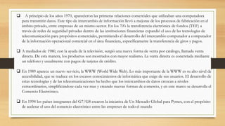  A principio de los años 1970, aparecieron las primeras relaciones comerciales que utilizaban una computadora 
para transmitir datos. Este tipo de intercambio de información llevó a mejoras de los procesos de fabricación en el 
ámbito privado, entre empresas de un mismo sector. En los 70's la transferencia electrónica de fondos (TEF) a 
través de redes de seguridad privadas dentro de las instituciones financieras expandió el uso de las tecnologías de 
telecomunicación para propósitos comerciales, permitiendo el desarrollo del intercambio computador a computador 
de la información operacional comercial en el área financiera, específicamente la transferencia de giros y pagos. 
 A mediados de 1980, con la ayuda de la televisión, surgió una nueva forma de venta por catálogo, llamada venta 
directa. De esta manera, los productos son mostrados con mayor realismo. La venta directa es concretada mediante 
un teléfono y usualmente con pagos de tarjetas de crédito. 
 En 1989 aparece un nuevo servicio, la WWW (World Wide Web). Lo más importante de la WWW es su alto nivel de 
accesibilidad, que se traduce en los escasos conocimientos de informática que exige de sus usuarios. El desarrollo de 
estas tecnologías y de las telecomunicaciones ha hecho que los intercambios de datos crezcan a niveles 
extraordinarios, simplificándose cada vez mas y creando nuevas formas de comercio, y en este marco se desarrolla el 
Comercio Electrónico. 
 En 1994 los países integrantes del G7/G8 crearon la iniciativa de Un Mercado Global para Pymes, con el propósito 
de acelerar el uso del comercio electrónico entre las empreses de todo el mundo 
 