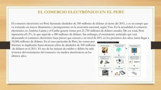 EL COMERCIO ELECTRÓNICO EN EL PERÚ 
El comercio electrónico en Perú facturaría alrededor de 500 millones de dólares al cierre del 2011, y es un campo que 
va tomando un mayor dinamismo y protagonismo en la economía nacional, según Visa. En la actualidad el comercio 
electrónico en América Latina y el Caribe genera ventas por 21,750 millones de dólares anuales. De ese total, Perú 
representa el1.3%, lo que equivale a 280 millones de dólares. Sin embargo, el crecimiento acelerado que está 
alcanzando el comercio electrónico hace prever que crecerá a un nivel de 60% en los próximos dos años, hasta llegar a 
35,000 millones de dólares. En el caso particular de Perú, las ventas por 
Internet se duplicarán hasta alcanzar cifras de alrededor de 500 millones 
de dólares en el 2011. El uso de las tarjetas de crédito y débito ha sido 
el motor del crecimiento del comercio vía medios electrónicos en los 
últimos años 
 