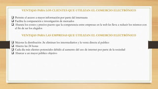 VENTAJAS PARA LOS CLIENTES QUE UTILIZAN EL COMERCIO ELECTRÓNICO 
 Permite el acceso a mayor información por parte del internauta 
 Facilita la comparación e investigación de mercados 
 Abarata los costes y precios puesto que la competencia entre empresas en la web les lleva a reducir los mismos con 
el fin de ser los elegidos 
VENTAJAS PARA LAS EMPRESAS QUE UTILIZAN EL COMERCIO ELECTRÓNICO 
 Mejoras la distribución .Se eliminan los intermediarios y la venta directa al publico 
 Abierto las 24 horas 
 Cada día más clientes potenciales debido al aumento del uso de internet por parte de la sociedad 
 Abarcar a un mayor público objetivo 
