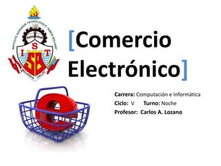 [Comercio 
Electrónico] 
Carrera: Computación e Informática 
Ciclo: V Turno: Noche 
Profesor: Carlos A. Lozano 
 
