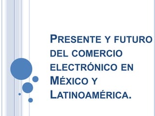PRESENTE Y FUTURO
DEL COMERCIO
ELECTRÓNICO EN
MÉXICO Y
LATINOAMÉRICA.
 