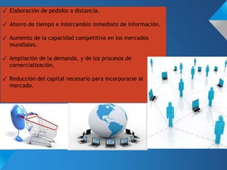 ✓ Elaboración de pedidos a distancia.
✓ Ahorro de tiempo e intercambio inmediato de información.
✓ Aumento de la capacidad competitiva en los mercados
mundiales.
✓ Ampliación de la demanda, y de los procesos de
comercialización.
✓ Reducción del capital necesario para incorporarse al
mercado.
 