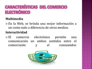 Multimedia
 En la Web, se brinda una mejor información a
un costo nulo a diferencia de otros medios.
Interactividad
 El comercio electrónico permite una
comunicación en ambos sentidos entre el
comerciante y el consumidor.
 