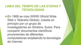 LINEA DEL TIEMPO DE LAS ETAPAS Y
TECNOLOGIAS
En 1989 se creo WWW (World Wide
Web o Telaraña Global), creada en
principio por un grupo de
investigadores en Ginebra, Suiza. Para
compartir documentos científicos
provenientes de diferentes
computadoras empleando la tecnología
de Internet.
 