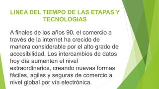 LINEA DEL TIEMPO DE LAS ETAPAS Y
TECNOLOGIAS
A finales de los años 90, el comercio a
través de la internet ha crecido de
manera considerable por el alto grado de
accesibilidad. Los intercambios de datos
hoy día aumenten el nivel
extraordinarios, creando nuevas formas
fáciles, agiles y seguras de comercio a
nivel global por vía electrónica.
 