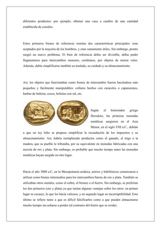 diferentes productos: por ejemplo, obtener una vaca a cambio de una cantidad
establecida de cereales.
Estos primeros bienes de referencia reunían dos características principales: eran
aceptados por la mayoría de los hombres, y eran sumamente útiles. Sin embargo, pronto
surgió un nuevo problema. El bien de referencia debía ser divisible, debía poder
fragmentarse para intercambios menores, cotidianos, por objetos de menor valor.
Además, debía simplificarse también su traslado, su cuidado y su almacenamiento.
Así, los objetos que funcionaban como bienes de intercambio fueron haciéndose más
pequeños y fácilmente manipulables: collares hechos con caracoles o caparazones,
barbas de ballena, cocos, bolsitas con sal, etc.
Según el historiador griego
Herodoto, las primeras monedas
metálicas surgieron en el Asia
Menor, en el siglo VIII a.C., debido
a que un rey lidio se propuso simplificar la recaudación de los impuestos y su
almacenamiento. Así, habría reemplazado productos como el ganado, el trigo o la
madera, que su pueblo le tributaba, por su equivalente en monedas fabricadas con una
mezcla de oro y plata. Sin embargo, es probable que mucho tiempo antes las monedas
metálicas hayan surgido en otro lugar.
Hacia el año 3000 a.C, en la Mesopotamia asiática, asirios y babilónicos comenzaron a
utilizar como bienes intermedios para los intercambios barras de oro y plata. También se
utilizaban otros metales, como el cobre, el bronce o el hierro. Sin embargo, se preferían
los dos primeros (oro y plata) ya que tenían algunas ventajas sobre los otros: en primer
lugar su escasez, lo que los hacía valiosos, y en segundo lugar su incorruptibilidad. Esto
último se refiere tanto a que es difícil falsificarlos como a que pueden almacenarse
mucho tiempo sin echarse a perder (al contrario del hierro que se oxida).
 