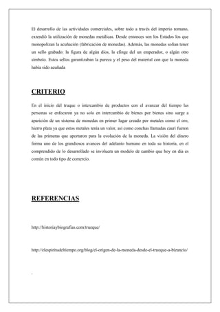 El desarrollo de las actividades comerciales, sobre todo a través del imperio romano,
extendió la utilización de monedas metálicas. Desde entonces son los Estados los que
monopolizan la acuñación (fabricación de monedas). Además, las monedas solían tener
un sello grabado: la figura de algún dios, la efinge del un emperador, o algún otro
símbolo. Estos sellos garantizaban la pureza y el peso del material con que la moneda
había sido acuñada
CRITERIO
En el inicio del truque o intercambio de productos con el avanzar del tiempo las
personas se enfocaron ya no solo en intercambio de bienes por bienes sino surge a
aparición de un sistema de monedas en primer lugar creado por metales como el oro,
hierro plata ya que estos metales tenía un valor, así como conchas llamadas cauri fueron
de las primeras que aportaron para la evolución de la moneda. La visión del dinero
forma uno de los grandiosos avances del adelanto humano en toda su historia, en el
comprendido de lo desarrollado se involucra un modelo de cambio que hoy en día es
común en todo tipo de comercio.
REFERENCIAS
http://historiaybiografias.com/trueque/
http://elespiritudeltiempo.org/blog/el-origen-de-la-moneda-desde-el-trueque-a-bizancio/
.
 