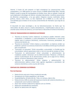 Internet. A través de este proyecto se logró estandarizar las comunicaciones entre
computadoras y en 1989 aparece un nuevo servicio, la WWW (World Wide Web, Telaraña
Global), cuando un grupo de investigadores en Ginebra, Suiza, ideo un método a través del
cual empleando la tecnología de Internet enlazaban documentos científicos provenientes
de diferentes computadoras, a los que podían integrarse recursos multimedia (texto,
gráficos, música, entre otros). Lo más importante de la WWW es su alto nivel de
accesibilidad, que se traduce en los escasos conocimientos de informática que exige de sus
usuarios.
El desarrollo de estas tecnologías y de las telecomunicaciones ha hecho que los
intercambios de datos crezcan a niveles extraordinarios, simplificándose cada vez mas y
creando nuevas formas de comercio, y en este marco se desarrolla el Comercio Electrónico.
TIPOS DE TRANSACCIONES DE COMERCIO ELECTRONICO
 "Business to business" (entre empresas): las empresas pueden intervenir como
compradoras o vendedoras, o como proveedoras de herramientas o servicios de
soporte para el comercio electrónico, instituciones financieras, proveedores de
servicios de Internet, etc.
 "Business to consumers" (Entre empresa y consumidor): as empresas venden sus
productos y prestan sus servicios através de un sitioWeb a clientes que los utilizarán
para uso particular.
 "Consumers to consumers" (Entre consumidor y consumidor): es factible que los
consumidores realicen operaciones entre sí, tal es el caso de los remates en línea.
 "Consumers to administrations" (Entre consumidor y administración): los
ciudadanos pueden interactuar con las Administraciones Tributarias a efectos de
realizar la presentación de las declaraciones juradas y/o el pago de los tributos,
obtener asistencia informativa y otros servicios.
 "Business to administrations" (Entre empresa y administración): las
administraciones públicas actúan como agentes reguladores y promotores del
comercio electrónico y como usuarias del mismo.
VENTAJAS DEL COMERCIO ELECTRÓNICO
Para las Empresas
 Reducción de costo real al hacer estudio de mercado.
 Desaparecen los límites geográficos y de tiempo.
 Disponibilidad las 24 horas del día, 7 días a la semana, todo el año.
 Reducción de un 50% en costos de la puesta en marcha del comercio electrónico, en
comparación con el comercio tradicional.
 Hacer más sencilla la labor de los negocios con sus clientes.
 Reducción considerable de inventarios.
 Agilizar las operaciones del negocio.
 