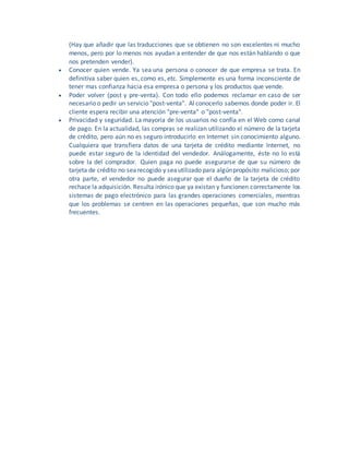 (Hay que añadir que las traducciones que se obtienen no son excelentes ni mucho
menos, pero por lo menos nos ayudan a entender de que nos están hablando o que
nos pretenden vender).
 Conocer quien vende. Ya sea una persona o conocer de que empresa se trata. En
definitiva saber quien es, como es, etc. Simplemente es una forma inconsciente de
tener mas confianza hacia esa empresa o persona y los productos que vende.
 Poder volver (post y pre-venta). Con todo ello podemos reclamar en caso de ser
necesario o pedir un servicio "post-venta". Al conocerlo sabemos donde poder ir. El
cliente espera recibir una atención "pre-venta" o "post-venta".
 Privacidad y seguridad. La mayoría de los usuarios no confía en el Web como canal
de pago. En la actualidad, las compras se realizan utilizando el número de la tarjeta
de crédito, pero aún no es seguro introducirlo en Internet sin conocimiento alguno.
Cualquiera que transfiera datos de una tarjeta de crédito mediante Internet, no
puede estar seguro de la identidad del vendedor. Análogamente, éste no lo está
sobre la del comprador. Quien paga no puede asegurarse de que su número de
tarjeta de crédito no searecogido y seautilizado para algúnpropósito malicioso; por
otra parte, el vendedor no puede asegurar que el dueño de la tarjeta de crédito
rechace la adquisición. Resulta irónico que ya existan y funcionen correctamente los
sistemas de pago electrónico para las grandes operaciones comerciales, mientras
que los problemas se centren en las operaciones pequeñas, que son mucho más
frecuentes.
 