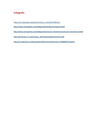 Linkografia
https://es.wikipedia.org/wiki/Comercio_electr%C3%B3nico
http://www.monografias.com/trabajos12/monogrr/monogrr2.shtml
http://www.monografias.com/trabajos15/comercio-electronico/comercio-electronico.shtml
http://profesores.ie.edu/enrique_dans/download/ecommerce.pdf
http://es.slideshare.net/brayandiaz714/comercioelectronico-54190207?related=1
 