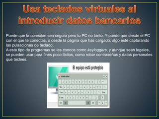 Puede que la conexión sea segura pero tu PC no tanto. Y puede que desde el PC
con el que te conectas, o desde la página que has cargado, algo esté capturando
las pulsaciones de teclado.
A este tipo de programas se les conoce como keyloggers, y aunque sean legales,
se pueden usar para fines poco lícitos, como robar contraseñas y datos personales
que teclees.
 