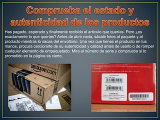 Has pagado, esperado y finalmente recibido el artículo que querías. Pero ¿es
exactamente lo que querías? Antes de abrir nada, sácale fotos al paquete y al
producto mientras lo sacas del envoltorio. Una vez que tienes el producto en tus
manos, procura cerciorarte de su autenticidad y calidad antes de usarlo o de romper
cualquier elemento de empaquetado. Mira el número de serie y comprueba si lo
prometido en la página es cierto.
 