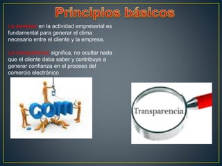 La seriedad en la actividad empresarial es
fundamental para generar el clima
necesario entre el cliente y la empresa.
La transparencia significa, no ocultar nada
que el cliente deba saber y contribuye a
generar confianza en el proceso del
comercio electrónico
 