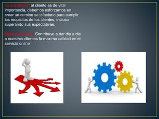La orientación al cliente es de vital
importancia, debemos esforzarnos en
crear un camino satisfactorio para cumplir
los requisitos de los clientes, incluso
superando sus expectativas.
Mejora continua: Contribuye a dar dia a dia
a nuestros clientes la maxima calidad en el
servicio online
 