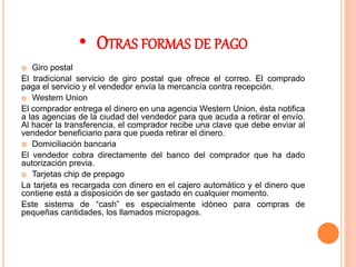 • OTRAS FORMAS DE PAGO
 Giro postal
El tradicional servicio de giro postal que ofrece el correo. El comprado
paga el servicio y el vendedor envía la mercancía contra recepción.
 Western Union
El comprador entrega el dinero en una agencia Western Union, ésta notifica
a las agencias de la ciudad del vendedor para que acuda a retirar el envío.
Al hacer la transferencia, el comprador recibe una clave que debe enviar al
vendedor beneficiario para que pueda retirar el dinero.
 Domiciliación bancaria
El vendedor cobra directamente del banco del comprador que ha dado
autorización previa.
 Tarjetas chip de prepago
La tarjeta es recargada con dinero en el cajero automático y el dinero que
contiene está a disposición de ser gastado en cualquier momento.
Este sistema de “cash” es especialmente idóneo para compras de
pequeñas cantidades, los llamados micropagos.
 