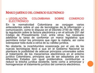 MARCO JURÍDICO DEL COMERCIO ELECTRÓNICO
 LEGISLACIÓN COLOMBIANA SOBRE COMERCIO
ELECTRÓNICO
En la normatividad Colombiana se conjugan varios
antecedentes sobre el uso de tecnologías de la información y
comunicación, como lo dispuso en el Decreto 2150 de 1995, en
la regulación sobre la factura electrónica y en el artículo 251 del
Código de Procedimiento Civil, entre otros; fue necesario
adelantar la tarea de conformar un marco legislativo que
permitiera incluir los principios que rigen la materia, así como
sobrepasar toda duda a cerca de su validez jurídica.
No obstante, la incertidumbre ocasionada por el uso de las
nuevas tecnologías llevó a que en el Gobierno Nacional se
planteara la posibilidad de adecuar principios universales sobre
el tratamiento de los mecanismos electrónicos en el entorno
jurídico Colombiano, principios que de ser adoptados por los
diferentes Estados con igual problemática, contribuirían a
reducir la brecha jurídica existente, tanto como a armonizar y
homogeneizar el tratamiento jurídico del comercio electrónico.
 