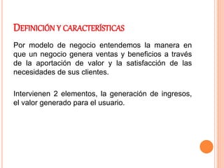 DEFINICIÓN Y CARACTERÍSTICAS
Por modelo de negocio entendemos la manera en
que un negocio genera ventas y beneficios a través
de la aportación de valor y la satisfacción de las
necesidades de sus clientes.
Intervienen 2 elementos, la generación de ingresos,
el valor generado para el usuario.
 