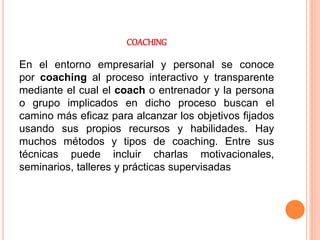 COACHING
En el entorno empresarial y personal se conoce
por coaching al proceso interactivo y transparente
mediante el cual el coach o entrenador y la persona
o grupo implicados en dicho proceso buscan el
camino más eficaz para alcanzar los objetivos fijados
usando sus propios recursos y habilidades. Hay
muchos métodos y tipos de coaching. Entre sus
técnicas puede incluir charlas motivacionales,
seminarios, talleres y prácticas supervisadas
 