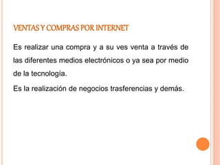 VENTAS Y COMPRAS POR INTERNET
Es realizar una compra y a su ves venta a través de
las diferentes medios electrónicos o ya sea por medio
de la tecnología.
Es la realización de negocios trasferencias y demás.
 