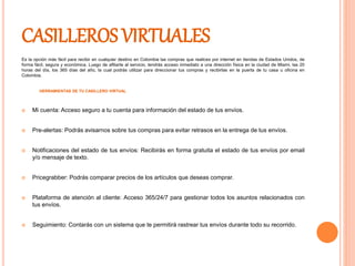 CASILLEROS VIRTUALES
Es la opción más fácil para recibir en cualquier destino en Colombia las compras que realices por internet en tiendas de Estados Unidos, de
forma fácil, segura y económica. Luego de afiliarte al servicio, tendrás acceso inmediato a una dirección física en la ciudad de Miami, las 20
horas del día, los 365 días del año, la cual podrás utilizar para direccionar tus compras y recibirlas en la puerta de tu casa u oficina en
Colombia.
HERRAMIENTAS DE TU CASILLERO VIRTUAL
 Mi cuenta: Acceso seguro a tu cuenta para información del estado de tus envíos.
 Pre-alertas: Podrás avisarnos sobre tus compras para evitar retrasos en la entrega de tus envíos.
 Notificaciones del estado de tus envíos: Recibirás en forma gratuita el estado de tus envíos por email
y/o mensaje de texto.
 Pricegrabber: Podrás comparar precios de los artículos que deseas comprar.
 Plataforma de atención al cliente: Acceso 365/24/7 para gestionar todos los asuntos relacionados con
tus envíos.
 Seguimiento: Contarás con un sistema que te permitirá rastrear tus envíos durante todo su recorrido.
 