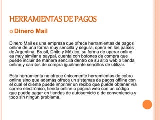 HERRAMIENTAS DE PAGOS
 Dinero Mail
Dinero Mail es una empresa que ofrece herramientas de pagos
online de una forma muy sencilla y segura, opera en los países
de Argentina, Brasil, Chile y México, su forma de operar online
es muy similar a paypal, cuenta con botones de compra que
puede incluir de manera sencilla dentro de su sitio web o tienda
online y carritos de compra igualmente sencillos de utilizar.
Esta herramienta no ofrece únicamente herramientas de cobro
online sino que además ofrece un sistemas de pagos offline con
el cual el cliente puede imprimir un recibo que puede obtener vía
correo electrónico, tienda online o página web con un código
que puede pagar en tiendas de autoservicio o de conveniencia y
todo sin ningún problema.
 