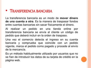 • TRANSFERENCIA BANCARIA
La transferencia bancaria es un modo de mover dinero
de una cuenta a otra. Es la manera de traspasar fondos
entre cuentas bancarias sin sacar físicamente el dinero.
Al realizar un pedido en una tienda online por
transferencia bancaria se envía al cliente un código de
pedido que deberá incluir en la orden de traspaso.
Una vez el comercio detecta el ingreso en su cuenta
bancaria y comprueba que coincide con un pedido
vigente, marca el pedido como pagado y procede al envío
de la mercancía.
Es un método habitualmente utilizado por usuarios que no
se fían de introducir los datos de su tarjeta de crédito en la
página web.
 