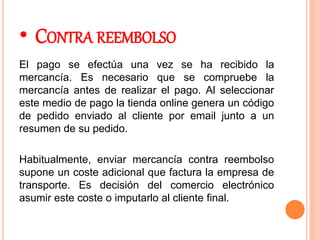 • CONTRA REEMBOLSO
El pago se efectúa una vez se ha recibido la
mercancía. Es necesario que se compruebe la
mercancía antes de realizar el pago. Al seleccionar
este medio de pago la tienda online genera un código
de pedido enviado al cliente por email junto a un
resumen de su pedido.
Habitualmente, enviar mercancía contra reembolso
supone un coste adicional que factura la empresa de
transporte. Es decisión del comercio electrónico
asumir este coste o imputarlo al cliente final.
 