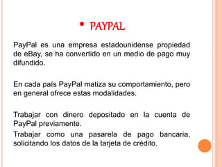 • PAYPAL
PayPal es una empresa estadounidense propiedad
de eBay, se ha convertido en un medio de pago muy
difundido.
En cada país PayPal matiza su comportamiento, pero
en general ofrece estas modalidades.
Trabajar con dinero depositado en la cuenta de
PayPal previamente.
Trabajar como una pasarela de pago bancaria,
solicitando los datos de la tarjeta de crédito.
 