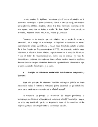 La preocupación del legislador venezolano por el respeto al principio de la
neutralidad tecnológica se puede observar no sólo en el texto de la Ley, sino también
en la redacción del título, al referirse al uso de la firma electrónica en contraposición
con algunos países que se limitan a regular “la firma digital”, como sucede en
Colombia, Argentina, Puerto Rico, Chile, Panamá y Costa Rica.
Finalmente es de destacar que este principio no es propio del comercio
electrónico, en el campo de la tecnología, es imperante la redacción de normas
suficientemente amplias de modo que se puedan incluir tecnologías actuales y futuras.
En la Ley Orgánica de Telecomunicaciones (LOTEL) de Venezuela, también puede
observarse la influencia de este principio, específicamente en la redacción del artículo
4 que al definir las telecomunicaciones, indica que se entiende por tales las
transmisiones, emisiones o recepción de signos, señales, escritos, imágenes, sonidos o
informaciones de cualquier naturaleza, inventados o por inventarse, dando cabida legal
a futuros desarrollos tecnológicos en el sector.
3. Principio de Inalteración del Derecho preexistente de obligaciones y
contratos.
Según este principio, los elementos esenciales del negocio jurídico no deben
modificarse cuando el contrato se perfecciona por vía electrónica, ya que se trata sólo
de un nuevo medio de representación de la voluntad negocial.
En Venezuela, el principio de inalteración del derecho preexistente lo
encontramos en el texto de la Exposición de Motivos de la LMDFE que indica – aunque
de modo muy superficial- que la ley no pretende alterar el funcionamiento de los
negocios jurídicos sino otorgar validez a los mensajes de datos.
 
