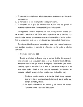 1. El mercado controlado que únicamente acepta vendedores en busca de
compradores.
2. El mercado en el que el comprador busca proveedores.
3. El mercado en el que los intermediarios buscan que se genere un
acuerdo comercial entre los vendedores y los compradores.
Es importante saber de antemano que para poder participar en este tipo
de comercio electrónico, se debe tener experiencia en el mercado. La
relación entre las dos empresas tiene como principal objetivo vender la pieza
final al consumidor, pero ese es otro tipo del que más adelante hablaremos.
En este sentido el comercio electrónico a este nivel reduce los errores
que puedan aparecer, y aumenta la eficiencia en la venta y relación
comercial.
 Comercio electrónico B2C
Desde un principio se llega a notar el cambio de letra del nombre de
este comercio en la abreviación. Este es el tipo de comercio electrónico a
diferencia del B2B es que este va de negocio a consumidor y es el más
conocido, ejemplo es aquel que se lleva a cabo entre el negocio o, en
este caso tienda virtual, y una persona interesada en comprar un
producto o adquirir un servicio. Las ventajas más destacables son:
1. El cliente puede acceder a la tienda virtual desde cualquier
lugar a través de un dispositivo electrónico, lo que le facilita una
compra cómoda y rápida.
2. Se tienen actualizadas las ofertas y los precios de manera
constante para la comodidad del cliente.
 