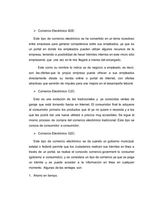  Comercio Electrónico B2E:
Este tipo de comercio electrónico se ha convertido en un tema novedoso
entre empresas para generar competencia entre sus empleados, ya que es
un portal en donde los empleados pueden utilizar algunos recursos de la
empresa, teniendo a posibilidad de hacer trámites internos en este micro sitio
empresarial, que una vez en la red, llegará a manos del encargado.
Este como su nombre lo indica va de negocio a empleado, es decir,
son las ofertas que la propia empresa puede ofrecer a sus empleados
directamente desde su tienda online o portal de Internet, con ofertas
atractivas que servirán de impulso para una mejora en el desempeño laboral.
 Comercio Electrónico C2C:
Esto es una evolución de las tradicionales y ya conocidas ventas de
garaje que está tomando fuerza en Internet. El consumidor final le adquiere
al consumidor primario los productos que él ya no quiere o necesita y a los
que les podrá dar una nueva utilidad a precios muy accesibles. Se sigue el
mismo proceso de compra del comercio electrónico tradicional. Este tipo se
conoce de consumidor a consumidor.
 Comercio Electrónico G2C:
Este tipo de comercio electrónico se da cuando un gobierno municipal,
estatal o federal permite que los ciudadanos realicen sus trámites en línea a
través de un portal, se realiza el conocido comercio goverment to consumer
(gobierno a consumidor), y se considera un tipo de comercio ya que se paga
un trámite y se puede acceder a la información en línea en cualquier
momento. Algunas de las ventajas son:
1. Ahorro en tiempo.
 