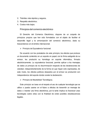 2. Trámites más rápidos y seguros.
3. Respaldo electrónico.
4. Costos más bajos.
Principios del comercio electrónico
El Derecho del Comercio Electrónico, dispone de un conjunto de
principios propios que han sido formulados con el objeto de facilitar el
desarrollo legal y la armonización del comercio electrónico, dada su
trascendencia en el ámbito internacional.
 Principio de Equivalencia funcional:
De acuerdo con los postulados de este principio, los efectos que produce
un documento contenido en un soporte en papel, con la firma autógrafa de su
emisor, los producirá su homólogo en soporte informático, firmado
electrónicamente. La equivalencia funcional, permite aplicar a los mensajes
de datos un principio de no discriminación respecto de las declaraciones de
voluntad, independientemente de la forma en que hayan sido expresadas, de
este modo, los efectos jurídicos deseados por el emisor se producirán con
independencia del soporte donde conste la declaración.
 Principio de Neutralidad Tecnológica.
Este principio se basa en el respeto al uso de cualquier tecnología que se
utilice o pueda usarse en el futuro a efectos de transmitir un mensaje de
datos o insertar una firma electrónica, por lo tanto implica no favorecer unas
tecnologías sobre otras con la finalidad de evitar posibles obsolescencias
legales.
 