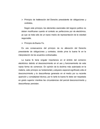  Principio de Inalteración del Derecho preexistente de obligaciones y
contratos.
Según este principio, los elementos esenciales del negocio jurídico no
deben modificarse cuando el contrato se perfecciona por vía electrónica,
ya que se trata sólo de un nuevo medio de representación de la voluntad
negociable.
 Principio de Buena Fe.
Es una consecuencia del principio de no alteración del Derecho
preexistente de obligaciones y contratos, donde priva la buena fe en la
interpretación de los acuerdos contractuales.
La buena fe tiene singular importancia en el ámbito del comercio
electrónico debido al desconocimiento en el uso y funcionamiento de esta
nueva forma de comerciar. En opinión de la doctrina más autorizada en la
materia, este principio es fundamental y adquiere especial significado ante el
desconocimiento y la desconfianza generada en el medio por su reciente
aparición y complejidad técnica, por lo tanto la buena fe debe ser respetada
en grado superior mientras las circunstancias del parcial desconocimiento y
desconfianza persistan.
 