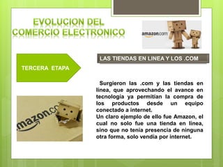 TERCERA ETAPA
LAS TIENDAS EN LINEA Y LOS .COM
Surgieron las .com y las tiendas en
línea, que aprovechando el avance en
tecnología ya permitían la compra de
los productos desde un equipo
conectado a internet.
Un claro ejemplo de ello fue Amazon, el
cual no solo fue una tienda en línea,
sino que no tenía presencia de ninguna
otra forma, solo vendía por internet.
 