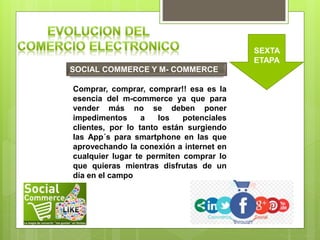 SOCIAL COMMERCE Y M- COMMERCE
SEXTA
ETAPA
Comprar, comprar, comprar!! esa es la
esencia del m-commerce ya que para
vender más no se deben poner
impedimentos a los potenciales
clientes, por lo tanto están surgiendo
las App´s para smartphone en las que
aprovechando la conexión a internet en
cualquier lugar te permiten comprar lo
que quieras mientras disfrutas de un
día en el campo
 