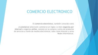 COMERCIO ELECTRONICO
El comercio electrónico, también conocido como
e-commerce (electronic commerce en ingles ) o bien negocios por
Internet o negocios online, consiste en la compra y venta de productos
de servicios a través de medios electrónicos, tales como Internet y otras
Redes Informaticas.
 