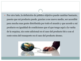  Por otro lado, la definición de público objetivo puede cambiar bastante,
puesto que mi producto puede, gracias a ese nuevo medio, ser accesible
para mucha mas gente distribuida por todo el mundo y que accede a mi
producto en igualdad de condiciones que el que tengo aquí a la vuelta
de la esquina, sin coste adicional en el caso del producto bit o con el
coste extra del transporte en el caso del producto átomo.
 