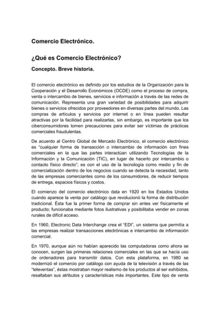Comercio Electrónico.
¿Qué es Comercio Electrónico?
Concepto. Breve historia.
El comercio electrónico es definido por los estudios de la Organización para la
Cooperación y el Desarrollo Económicos (OCDE) como el proceso de compra,
venta o intercambio de bienes, servicios e información a través de las redes de
comunicación. Representa una gran variedad de posibilidades para adquirir
bienes o servicios ofrecidos por proveedores en diversas partes del mundo. Las
compras de artículos y servicios por internet o en línea pueden resultar
atractivas por la facilidad para realizarlas, sin embargo, es importante que los
ciberconsumidores tomen precauciones para evitar ser víctimas de prácticas
comerciales fraudulentas.
De acuerdo al Centro Global de Mercado Electrónico, el comercio electrónico
es “cualquier forma de transacción o intercambio de información con fines
comerciales en la que las partes interactúan utilizando Tecnologías de la
Información y la Comunicación (TIC), en lugar de hacerlo por intercambio o
contacto físico directo”; es con el uso de la tecnología como medio y fin de
comercialización dentro de los negocios cuando se detecta la necesidad, tanto
de las empresas comerciantes como de los consumidores, de reducir tiempos
de entrega, espacios físicos y costos.
El comienzo del comercio electrónico data en 1920 en los Estados Unidos
cuando aparece la venta por catálogo que revolucionó la forma de distribución
tradicional. Ésta fue la primer forma de comprar sin antes ver físicamente el
producto; funcionaba mediante fotos ilustrativas y posibilitaba vender en zonas
rurales de difícil acceso.
En 1960, Electronic Data Interchange crea el “EDI”, un sistema que permitía a
las empresas realizar transacciones electrónicas e intercambio de información
comercial.
En 1970, aunque aún no habían aparecido las computadoras como ahora se
conocen, surgen las primeras relaciones comerciales en las que se hacía uso
de ordenadores para transmitir datos. Con esta plataforma, en 1980 se
modernizó el comercio por catálogo con ayuda de la televisión a través de las
“televentas”, éstas mostraban mayor realismo de los productos al ser exhibidos,
resaltaban sus atributos y características más importantes. Este tipo de venta
 