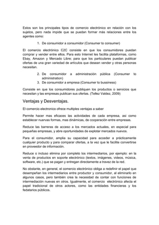 Estos son los principales tipos de comercio electrónico en relación con los
sujetos, pero nada impide que se puedan formar más relaciones entre los
agentes como:
1. De consumidor a consumidor (Consumer to consumer)
El comercio electrónico C2C consiste en que los consumidores puedan
comprar y vender entre ellos. Para esto Internet les facilita plataformas, como
Ebay, Amazon y Mercado Libre; para que los particulares puedan publicar
ofertas de una gran variedad de artículos que desean vender y otras personas
necesitan.
2. De consumidor a administración pública (Consumer to
administration)
3. De consumidor a empresa (Consumer to bussiness)
Consiste en que los consumidores publiquen los productos o servicios que
necesitan y las empresas publican sus ofertas. (Tellez Valdez, 2009)
Ventajas y Desventajas.
El comercio electronico ofrece multiples ventajas a saber
Permite hacer mas eficaces las actividades de cada empresa, asi como
establecer nuervas formas, mas dinámicas, de cooperación entre empresas.
Reduce las barreras de acceso a los mercados actuales, en especial para
pequeñas empresas, y abre oportunidades de explotar mercados nuevos.
Para el consumidor, amplia su capacidad para acceder a prácticamente
cualquier producto y para comparar ofertas, a la vez que le facilite convertirse
en proveedor de información.
Reduce o incluso elimina por completo los intermediarios, por ejemplo: en la
venta de productos en soporte electrónico (textos, imágenes, videos, música,
software, etc.) que se pagan y entregan directamente a travez de la red.
No obstante, en general, el comercio electrónico obliga a redefinir el papel que
desempeñan los intermediarios entre productor y consumidor, al eliminarlo en
algunos casos, pero también crea la necesidad de contar con funciones de
intermediación nuevas en otros. Igualmente, el comercio electrónico afecta el
papel tradicional de otros actores, como las entidades financieras y los
fedatarios públicos.
 