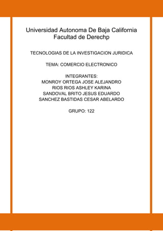 Universidad Autonoma De Baja California
Facultad de Derechp
TECNOLOGIAS DE LA INVESTIGACION JURIDICA
TEMA: COMERCIO ELECTRONICO
INTEGRANTES:
MONROY ORTEGA JOSE ALEJANDRO
RIOS RIOS ASHLEY KARINA
SANDOVAL BRITO JESUS EDUARDO
SANCHEZ BASTIDAS CESAR ABELARDO
GRUPO: 122
 